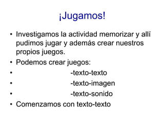 ¡Jugamos!
• Investigamos la actividad memorizar y allí
  pudimos jugar y además crear nuestros
  propios juegos.
• Podemos...