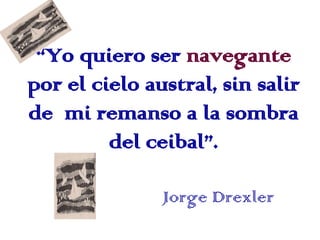 “Yo quiero ser navegante
por el cielo austral, sin salir
de mi remanso a la sombra
         del ceibal”.

               J...