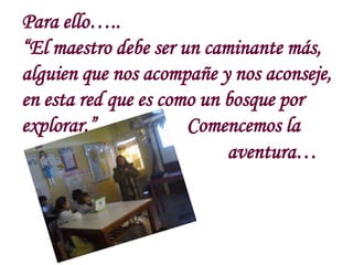 Para ello…..
“El maestro debe ser un caminante más,
alguien que nos acompañe y nos aconseje,
en esta red que es como un bo...