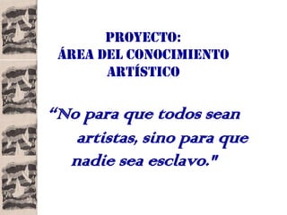 PROYECTO:
 ÁREA DEL CONOCIMIENTO
       ARTÍSTICO

“No para que todos sean
   artistas, sino para que
  nadie sea esclavo."
 