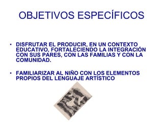 OBJETIVOS ESPECÍFICOS

• DISFRUTAR EL PRODUCIR, EN UN CONTEXTO
  EDUCATIVO, FORTALECIENDO LA INTEGRACIÓN
  CON SUS PARES, ...