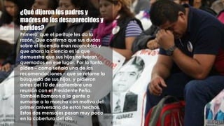 ¿Qué dijeron los padres y
madres de los desaparecidos y
heridos?
Primero, que el peritaje les da la
razón. Que confirma que sus dudas
sobre el incendio eran razonables y
que ahora la ciencia es la que
demuestra que sus hijos no fueron
quemados en ese lugar. Por lo tanto,
piden – como señala una de las
recomendaciones – que se retome la
búsqueda de sus hijos, y pidieron
antes del 10 de septiembre una
reunión con el Presidente Peña.
También llamaron a la gente a
sumarse a la marcha con motivo del
primer aniversario de estos hechos.
Estos dos mensajes pesan muy poco
en la cobertura del día.
 