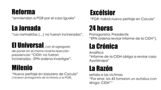 Reforma
“enmiendan a PGR por el caso Iguala”
La Jornada
“Los normalistas (…) no fueron incinerados”.
El Universal, con el agregado
de poner en el mismo nivel la reacción
presidencial: “CIDH: no fueron
incinerados ; EPN ordena investigar”.
Milenio
“Nuevo peritaje en basurero de Cocula”
[ hicieron protagonista de la historia a la PGR]
Excélsior
“PGR: habrá nuevo peritaje en Cocula”
24 horas
Protagonista: Presidente
“EPN ordena revisar informe de la CIDH”).
La Crónica
Analítico
“Informe de la CIDH obliga a revisar caso
Ayotzinapa”
La Razón
señala a las víctimas
“Por error, los 43 tomaron un autobus con
droga: CIDH””
 