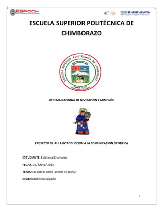 1
ESCUELA SUPERIOR POLITÉCNICA DE
CHIMBORAZO
SISTEMA NACIONAL DE NIVELACIÓN Y ADMISIÓN
PROYECTO DE AULA INTRODUCCIÓN A LA COMUNICACIÓN CIENTÍFICA
ESTUDIANTE: Estefanía Chamorro
FECHA: 27/ Mayo/ 2013
TEMA: Las cabras como animal de granja
INGENIERO: Ivan Salgado
 