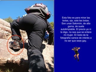 Esta foto es para mirar las
   botas, ojo, solo las botas.
  Son unas Salomón, de alta
        gama, de suela
 autolimpiable. El precio ya ni
lo digo, no sea que se entere
    mi mujer. El resto de la
fotografía carece de interés a
     no ser que seas gay.
 