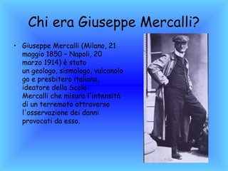Chi era Giuseppe Mercalli?
• Giuseppe Mercalli (Milano, 21
  maggio 1850 – Napoli, 20
  marzo 1914) è stato
  un geologo, sismologo, vulcanolo
  go e presbitero italiano,
  ideatore della Scala
  Mercalli che misura l'intensità
  di un terremoto attraverso
  l'osservazione dei danni
  provocati da esso.
 
