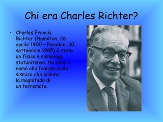 Chi era Charles Richter?
• Charles Francis
  Richter (Hamilton, 26
  aprile 1900 – Pasaden, 30
  settembre 1985) è stato
  un fisico e sismologo
  statunitense. Ha dato il
  nome alla famosa scala
  sismica che misura
  la magnitudo di
  un terremoto.
 
