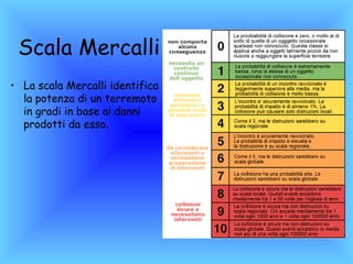 Scala Mercalli
• La scala Mercalli identifica
  la potenza di un terremoto
  in gradi in base ai danni
  prodotti da esso.
 