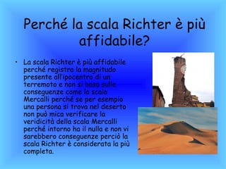 Perché la scala Richter è più
           affidabile?
• La scala Richter è più affidabile
  perché registra la magnitudo
  presente all’ipocentro di un
  terremoto e non si basa sulle
  conseguenze come la scala
  Mercalli perché se per esempio
  una persona si trova nel deserto
  non può mica verificare la
  veridicità della scala Mercalli
  perché intorno ha il nulla e non vi
  sarebbero conseguenze perciò la
  scala Richter è considerata la più
  completa.
 