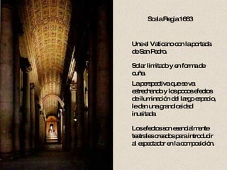 Scala Regia 1663 Une el Vaticano con la portada de San Pedro. Solar limitado y en forma de cuña. La perspectiva que se va estrechando y los pocos efectos de iluminación del largo espacio, le dan una grandiosidad inusitada. Los efectos son esencialmente teatrales creados para introducir al espectador en la composición. 