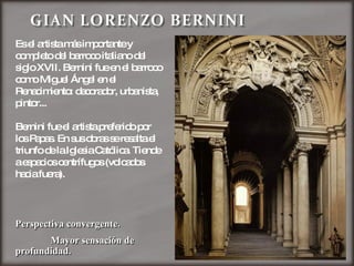 Es el artista más importante y completo del barroco italiano del siglo XVII. Bernini fue en el barroco como Miguel Ángel en el Renacimiento: decorador, urbanista, pintor...  Bernini fue el artista preferido por los Papas. En sus obras se resalta el triunfo de la Iglesia Católica. Tiende a espacios centrífugos (volcados hacia fuera). Perspectiva convergente. Mayor sensación de profundidad. 