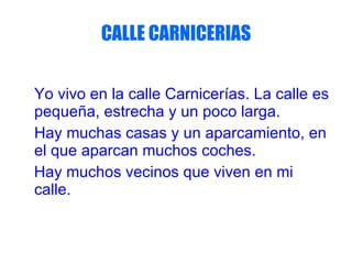 CALLE CARNICERIAS Yo vivo en la calle Carnicerías. La calle es pequeña, estrecha y un poco larga. Hay muchas casas y un aparcamiento, en el que aparcan muchos coches. Hay muchos vecinos que viven en mi calle.