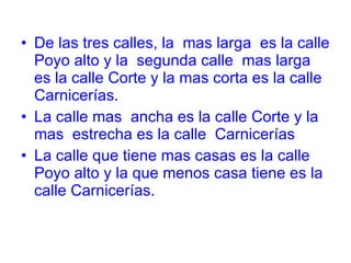 De las tres calles, la mas larga es la calle Poyo alto y la segunda calle mas larga es la calle Corte y la mas corta es la calle Carnicerías. La calle mas ancha es la calle Corte y la mas estrecha es la calle Carnicerías La calle que tiene mas casas es la calle Poyo alto y la que menos casa tiene es la calle Carnicerías.