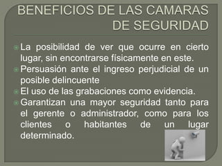  La  posibilidad de ver que ocurre en cierto
  lugar, sin encontrarse físicamente en este.
 Persuasión ante el ingreso perjudicial de un
  posible delincuente
 El uso de las grabaciones como evidencia.
 Garantizan una mayor seguridad tanto para
  el gerente o administrador, como para los
  clientes o habitantes de un lugar
  determinado.
 