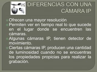  Ofrecen  una mayor resolución
 Permiten ver en tiempo real lo que sucede
  en el lugar donde se encuentren las
  cámaras.
 Algunas cámaras IP, tienen detector de
  movimiento.
 Ciertas cámaras IP, producen una cantidad
  de luminosidad cuando no se encuentras
  los propiedades propicias para realizar la
  grabación.
 