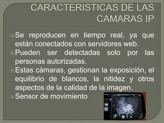  Se  reproducen en tiempo real, ya que
  están conectados con servidores web.
 Pueden ser detectadas solo por las
  personas autorizadas.
 Estas cámaras, gestionan la exposición, el
  equilibrio de blancos, la nitidez y otros
  aspectos de la calidad de la imagen.
 Sensor de movimiento
 