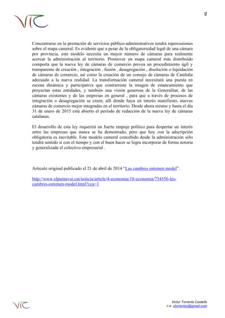 2
Victor Torrents Castells
c.e. vtorrentsc@gmail.com
Concentrarse en la prestación de servicios público-administrativos tendrá repercusiones
sobre el mapa cameral. Es evidente que a pesar de la obligatoriedad legal de una cámara
por provincia, este modelo necesita un mayor número de cámaras para realmente
acercar la administración al territorio. Promover un mapa cameral más distribuido
comporta que la nueva ley de cámaras de comercio prevea un procedimiento ágil y
transparente de creación , integración , fusión , desagregación , disolución o liquidación
de cámaras de comercio, así como la creación de un consejo de cámaras de Cataluña
adecuado a la nueva realidad. La transformación cameral necesitará una puesta en
escena dinámica y participativa que contrarreste la imagen de estancamiento que
proyectan estas entidades, y también una visión generosa de la Generalitat, de las
cámaras existentes y de las empresas en general , para que a través de procesos de
integración o desagregación se creen, allí donde haya un interés manifiesto, nuevas
cámaras de comercio mejor integradas en el territorio. Desde ahora mismo y hasta el día
31 de enero de 2015 está abierto el periodo de redacción de la nueva ley de cámaras
catalanas.
El desarrollo de esta ley requerirá un fuerte empuje político para despertar un interés
entre las empresas que nunca se ha demostrado, pero que hoy con la adscripción
obligatoria es inevitable. Este modelo cameral concebido desde la administración sólo
tendrá sentido si con el tiempo y con el buen hacer se logra incorporar de forma notoria
y generalizada el colectivo empresarial .
Articulo original publicado el 21 de abril de 2014 “Las cambres estrenen model”.
http://www.elpuntavui.cat/noticia/article/4-economia/18-economia/734556-les-
cambres-estrenen-model.html?cca=1
 
