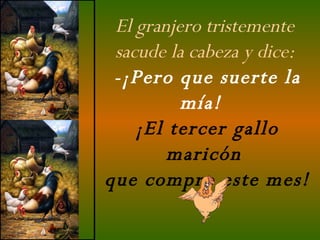 El granjero tristemente  sacude la cabeza y dice:  -¡Pero que suerte la mía!   ¡El tercer gallo maricón  que compro este mes! 