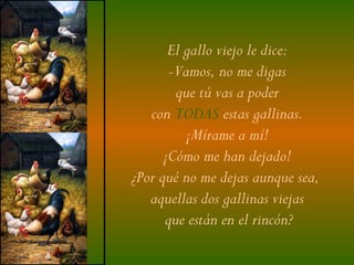 El gallo viejo le dice:
       -Vamos, no me digas
        que tú vas a poder
   con TODAS estas gallinas.
          ¡Mírame a mí!
      ¡Cómo me han dejado!
¿Por qué no me dejas aunque sea,
   aquellas dos gallinas viejas
      que están en el rincón?
 