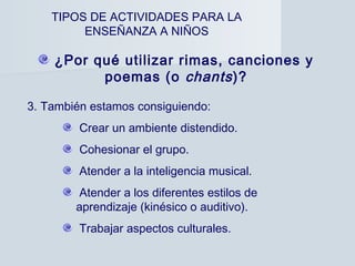 TIPOS DE ACTIVIDADES PARA LA
         ENSEÑANZA A NIÑOS

    ¿Por qué utilizar rimas, canciones y
          poemas (o chants )?

3. También estamos consiguiendo:
         Crear un ambiente distendido.
         Cohesionar el grupo.
         Atender a la inteligencia musical.
         Atender a los diferentes estilos de
        aprendizaje (kinésico o auditivo).
         Trabajar aspectos culturales.
 