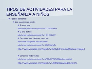 TIPOS DE ACTIVIDADES PARA LA
ENSEÑANZA A NIÑOS
 Tipos de canciones:
      Las canciones de acción:
           Soy una taza
         http://www.youtube.com/watch?v=fTzTFQbdYEQ
           El arca de Noé
         http://www.youtube.com/watch?v=_EH_5ISLI0Y
           Canciones para cantar en corro, etc.
         http://www.caxigalines.net/canciones/
         http://www.youtube.com/watch?v=JBtZ23q2wZo

         http://www.youtube.com/watch?v=MOyL8XimLeA&feature=related

           Canciones tradicionales:
         http://www.youtube.com/watch?v=aF69wUFWZWM&feature=related

         http://www.youtube.com/watch?v=JBtZ23q2wZo&ob=av2e
 