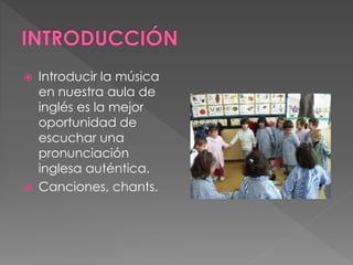  Introducir la música
en nuestra aula de
inglés es la mejor
oportunidad de
escuchar una
pronunciación
inglesa auténtica.
 Canciones, chants.
 