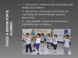  1.- Escuchar y observar las acciones que
realiza el profesor.
 2.- Escuchar y hacer las acciones y/o
cantarlas al mismo tiempo que las
escuchan.
 3.- Si es posible, hacer las acciones y
cantarlas por si mismos.
 