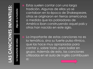 Algodesuhustoria:Loimportantedeestas:
 Estas suelen contar con una larga
tradición. Algunas de ellas ya se
cantaban en la época de Shakespeare,
otras se originaron en tierras americanas
a medida que los pobladores de
América iban construyendo aquel país y
otras han nacido en este siglo.
 Lo importante de estas canciones no es
la temática, sino su fuerte pulso rítmico,
que las hace muy apropiadas para
cantar y, sobre todo, para bailar en
grupo. Además de esto, las canciones
utilizadas en el aula de inglés contribuyen
a:
 