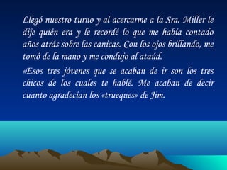 Llegó nuestro turno y al acercarme a la Sra. Miller le
dije quién era y le recordé lo que me había contado
años atrás sobre las canicas. Con los ojos brillando, me
tomó de la mano y me condujo al ataúd.
«Esos tres jóvenes que se acaban de ir son los tres
chicos de los cuales te hablé. Me acaban de decir
cuanto agradecían los «trueques» de Jim.

 