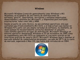 Windows
Microsoft Windows (conocido generalmente como Windows o MS
Windows), es el nombre de una familia de distribuciones de
software para PC, Smartphone, servidores y sistemas empotrados,
desarrollados y vendidos por Microsoft, y disponibles para múltiples
arquitecturas, tales como x86 y ARM.
Desde un punto de vista técnico, no son sistemas operativos, sino que
contienen uno (tradicionalmente MS-DOS, o el más actual cuyo núcleo es
Windows NT) junto con una amplia variedad de software; no obstante, es
usual (aunque no necesariamente correcto) denominar al conjunto
como sistema operativo en lugar de distribución. Microsoft introdujo un
entorno operativo denominado Windows el 20 de noviembre de 1985 como
un complemento para MS-DOS en respuesta al creciente interés en las
interfaces gráficas de usuario (GUI). Microsoft Windows llegó a dominar el
mercado mundial de computadoras personales, con más del 90 % de la cuota
de mercado, superando a Mac OS, que había sido introducido en 1984.
 