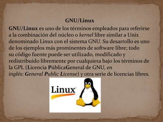 GNU/Linux
GNU/Linux es uno de los términos empleados para referirse
a la combinación del núcleo o kernel libre similar a Unix
denominado Linux con el sistema GNU. Su desarrollo es uno
de los ejemplos más prominentes de software libre; todo
su código fuente puede ser utilizado, modificado y
redistribuido libremente por cualquiera bajo los términos de
la GPL (Licencia PúblicaGeneral de GNU, en
inglés: General Public License) y otra serie de licencias libres.
 