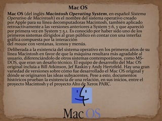 Mac OS
Mac OS (del inglés Macintosh Operating System, en español Sistema
Operativo de Macintosh) es el nombre del sistema operativo creado
por Apple para su línea decomputadoras Macintosh, también aplicado
retroactivamente a las versiones anteriores a System 7.6, y que apareció
por primera vez en System 7.5.1. Es conocido por haber sido uno de los
primeros sistemas dirigidos al gran público en contar con una interfaz
gráfica compuesta por la interacción
del mouse con ventanas, iconos y menús.
Deliberada a la existencia del sistema operativo en los primeros años de su
línea Macintosh en favor de que la máquina resultara más agradable al
usuario, diferenciándolo de otros sistemas contemporáneos, como MS-
DOS, que eran un desafío técnico. El equipo de desarrollo del Mac OS
original incluía a Bill Atkinson, Jef Raskin y Andy Hertzfeld. Hay una gran
variedad de versiones sobre cómo fue desarrollado el Mac OS original y
dónde se originaron las ideas subyacentes. Pese a esto, documentos
históricos prueban la existencia de una relación, en sus inicios, entre el
proyecto Macintosh y el proyecto Alto de Xerox PARC.
 