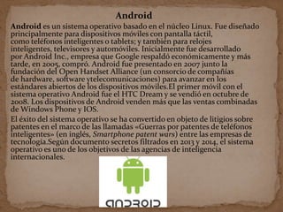 Android
Android es un sistema operativo basado en el núcleo Linux. Fue diseñado
principalmente para dispositivos móviles con pantalla táctil,
como teléfonos inteligentes o tablets; y también para relojes
inteligentes, televisores y automóviles. Inicialmente fue desarrollado
por Android Inc., empresa que Google respaldó económicamente y más
tarde, en 2005, compró. Android fue presentado en 2007 junto la
fundación del Open Handset Alliance (un consorcio de compañías
de hardware, software ytelecomunicaciones) para avanzar en los
estándares abiertos de los dispositivos móviles.El primer móvil con el
sistema operativo Android fue el HTC Dream y se vendió en octubre de
2008. Los dispositivos de Android venden más que las ventas combinadas
de Windows Phone y IOS.
El éxito del sistema operativo se ha convertido en objeto de litigios sobre
patentes en el marco de las llamadas «Guerras por patentes de teléfonos
inteligentes» (en inglés, Smartphone patent wars) entre las empresas de
tecnología.Según documento secretos filtrados en 2013 y 2014, el sistema
operativo es uno de los objetivos de las agencias de inteligencia
internacionales.
 