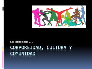 CORPOREIDAD, CULTURA Y
COMUNIDAD
Educacion Fisica y….
 