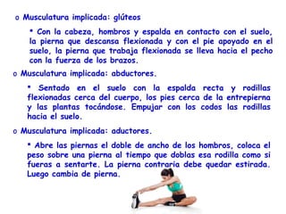 o Musculatura implicada: glúteos
     Con la cabeza, hombros y espalda en contacto con el suelo,
    la pierna que descansa flexionada y con el pie apoyado en el
    suelo, la pierna que trabaja flexionada se lleva hacia el pecho
    con la fuerza de los brazos.
o Musculatura implicada: abductores.
    Sentado en el suelo con la espalda recta y rodillas
   flexionadas cerca del cuerpo, los pies cerca de la entrepierna
   y las plantas tocándose. Empujar con los codos las rodillas
   hacia el suelo.
o Musculatura implicada: aductores.
    Abre las piernas el doble de ancho de los hombros, coloca el
   peso sobre una pierna al tiempo que doblas esa rodilla como si
   fueras a sentarte. La pierna contraria debe quedar estirada.
   Luego cambia de pierna.
 