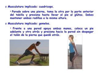 o Musculatura implicada: cuadriceps.
   Parado sobre una pierna, toma la otra por la parte anterior
   del tobillo y presiona hasta llevar el pie al glúteo. Debes
   mantener ambas rodillas a la misma altura.

o Musculatura implicada: gemelos.
    Frente a una pared apoya ambas manos, coloca un pie
   adelante y otro atrás y presiona hacia la pared sin despegar
   el talón de la pierna que quedó atrás.
 