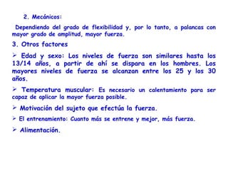 2. Mecánicos:
 Dependiendo del grado de flexibilidad y, por lo tanto, a palancas con
mayor grado de amplitud, mayor fuerza.
3. Otros factores
 Edad y sexo: Los niveles de fuerza son similares hasta los
13/14 años, a partir de ahí se dispara en los hombres. Los
mayores niveles de fuerza se alcanzan entre los 25 y los 30
años.
 Temperatura muscular: Es necesario un calentamiento para ser
capaz de aplicar la mayor fuerza posible.
 Motivación del sujeto que efectúa la fuerza.
 El entrenamiento: Cuanto más se entrene y mejor, más fuerza.
 Alimentación.
 