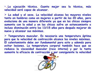   La ejecución técnica. Cuanto mejor sea la técnica, más
velocidad seré capaz de alcanzar.
 La edad y el sexo. La velocidad alcanza los mayores niveles
tanto en hombres como en mujeres a partir de los 20 años, pero
evoluciona de una manera diferente ya que en los chicos siempre
aumenta con la edad y en las chicas sufre un estancamiento o
incluso disminución entre los 13/15 años para después mejorar de
nuevo y alcanzar sus máximos.
 Temperatura muscular. Es necesaria una temperatura óptima
para que la velocidad de contracción alcance los niveles máximos.
El calentamiento debe ser fundamental para esto y además para
evitar lesiones. La temperatura corporal también hace que se
reduzca la viscosidad muscular (roce interno) y por lo tanto
aumente la eficacia de contracción y por consiguiente la velocidad
 