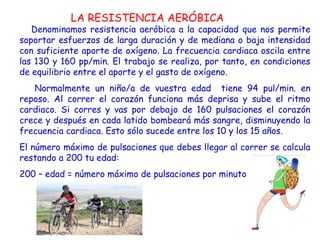 LA RESISTENCIA AERÓBICA
   Denominamos resistencia aeróbica a la capacidad que nos permite
soportar esfuerzos de larga duración y de mediana o baja intensidad
con suficiente aporte de oxígeno. La frecuencia cardiaca oscila entre
las 130 y 160 pp/min. El trabajo se realiza, por tanto, en condiciones
de equilibrio entre el aporte y el gasto de oxígeno.
   Normalmente un niño/a de vuestra edad tiene 94 pul/min. en
reposo. Al correr el corazón funciona más deprisa y sube el ritmo
cardiaco. Si corres y vas por debajo de 160 pulsaciones el corazón
crece y después en cada latido bombeará más sangre, disminuyendo la
frecuencia cardiaca. Esto sólo sucede entre los 10 y los 15 años.
El número máximo de pulsaciones que debes llegar al correr se calcula
restando a 200 tu edad:
200 – edad = número máximo de pulsaciones por minuto
 