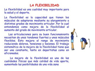 LA FLEXIBILIDAD
La flexibilidad es una cualidad muy importante para
la salud y el deporte.
La flexibilidad es la capacidad que tienen los
músculos de adaptarse mediante su alargamiento a
distintos grados de movimiento articular. Por lo cual
entendemos como mejora de la flexibilidad al
aumento del grado de movimiento articular.
    Las articulaciones para su buen funcionamiento
necesitan de unos tendones fuertes y unos músculos
flexibles. Esto mejora el rango de movimiento
reduciendo dolores, tensiones y lesiones. El trabajo
sistemático de la mejora de la flexibilidad tiene que
ser una constante, tanto en deportistas como en
aficionados.
     La mejora de la flexibilidad es una de las
cualidades físicas que más calidad de vida aporta,
aumentado las posibilidades de una vida sana
 