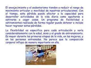El envejecimiento y el sedentarismo tienden a reducir el rango de
movimiento articular o movilidad de nuestras articulaciones. Con
el tiempo, esta pérdida puede afectar a la capacidad para
desarrollar actividades de la vida diaria como agacharse o
estirarse a coger cosas. Un programa de flexibilidad o
estiramientos realizado de forma regular puede detener e incluso
hacer regresar estas pérdidas. 
La flexibilidad es especifica para cada articulación y varía
considerablemente con la edad, sexo y el grado de entrenamiento.
Es mayor durante las primeras etapas de la vida, en las mujeres, y
en las personas entrenadas. No parece que la composición
corporal influya de manera importante en ella.
 