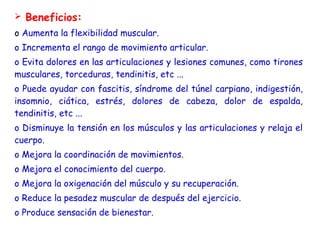  Beneficios: 
o Aumenta la flexibilidad muscular.
o Incrementa el rango de movimiento articular.
o Evita dolores en las articulaciones y lesiones comunes, como tirones
musculares, torceduras, tendinitis, etc ...
o Puede ayudar con fascitis, síndrome del túnel carpiano, indigestión,
insomnio, ciática, estrés, dolores de cabeza, dolor de espalda,
tendinitis, etc ...
o Disminuye la tensión en los músculos y las articulaciones y relaja el
cuerpo.
o Mejora la coordinación de movimientos.
o Mejora el conocimiento del cuerpo.
o Mejora la oxigenación del músculo y su recuperación.
o Reduce la pesadez muscular de después del ejercicio.
o Produce sensación de bienestar.
 