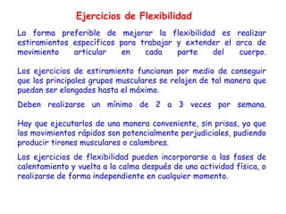 Ejercicios de Flexibilidad
La forma preferible de mejorar la flexibilidad es realizar
estiramientos específicos para trabajar y extender el arco de
movimiento    articular   en    cada    parte   del    cuerpo.

Los ejercicios de estiramiento funcionan por medio de conseguir
que los principales grupos musculares se relajen de tal manera que
puedan ser elongados hasta el máximo.
Deben realizarse un mínimo de 2 a 3 veces por semana.

Hay que ejecutarlos de una manera conveniente, sin prisas, ya que
los movimientos rápidos son potencialmente perjudiciales, pudiendo
producir tirones musculares o calambres.
Los ejercicios de flexibilidad pueden incorporarse a las fases de
calentamiento y vuelta a la calma después de una actividad física, o
realizarse de forma independiente en cualquier momento.
 