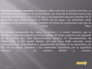 Litosfera o corteza terrestre: Compuesta sobre todo por la corteza terrestre, se
extiende hasta los 100 km de profundidad. Las rocas de la litosfera tienen una
densidad media de 2,7 veces la del agua y se componen casi por completo de 11
elementos, que juntos forman el 99,5% de su masa. Los elementos están
presentes en la litosfera casi por completo en forma de compuestos más que en
su                                   estado                               libre.

La litosfera comprende dos capas, la corteza y el manto superior, que se
dividen en unas doce placas tectónicas rígidas. El manto superior está separado
de la corteza por una discontinuidad sísmica, la discontinuidad de
Mohorovicic, y del manto inferior por una zona débil conocida como
astenosfera. Las rocas plásticas y parcialmente fundidas de la astenosfera, de
100 km de grosor, permiten a los continentes trasladarse por la superficie
terrestre     y      a       los     océanos        abrirse     y       cerrarse.




    02/10/2012
 
