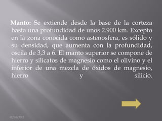 Manto: Se extiende desde la base de la corteza
hasta una profundidad de unos 2.900 km. Excepto
en la zona conocida como astenosfera, es sólido y
su densidad, que aumenta con la profundidad,
oscila de 3,3 a 6. El manto superior se compone de
hierro y silicatos de magnesio como el olivino y el
inferior de una mezcla de óxidos de magnesio,
hierro                    y                 silicio.




02/10/2012
 