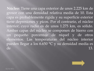 Núcleo: Tiene una capa exterior de unos 2.225 km de
 grosor con una densidad relativa media de 10. Esta
 capa es probablemente rígida y su superficie exterior
 tiene depresiones y picos. Por el contrario, el núcleo
 interior, cuyo radio es de unos 1.275 km, es sólido.
 Ambas capas del núcleo se componen de hierro con
 un pequeño porcentaje de níquel y de otros
 elementos. Las temperaturas del núcleo interior
 pueden llegar a los 6.650 °C y su densidad media es
 de                                                 13.




02/10/2012
 