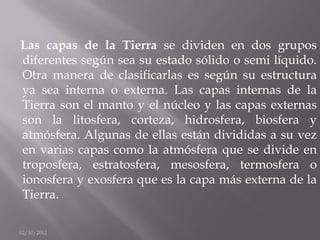 Las capas de la Tierra se dividen en dos grupos
diferentes según sea su estado sólido o semi líquido.
Otra manera de clasificarlas es según su estructura
ya sea interna o externa. Las capas internas de la
Tierra son el manto y el núcleo y las capas externas
son la litosfera, corteza, hidrosfera, biosfera y
atmósfera. Algunas de ellas están divididas a su vez
en varias capas como la atmósfera que se divide en
troposfera, estratosfera, mesosfera, termosfera o
ionosfera y exosfera que es la capa más externa de la
Tierra.

02/10/2012
 