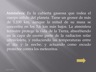 Atmósfera: Es la cubierta gaseosa que rodea el
cuerpo sólido del planeta. Tiene un grosor de más
de 1.100 km, aunque la mitad de su masa se
concentra en los 5,6 km más bajos. La atmósfera
terrestre protege la vida de la Tierra, absorbiendo
en la capa de ozono parte de la radiacion solar
ultravioleta, y reduciendo las temperaturas entre
el dia y la noche, y actuando como escudo
protector contra los meteoritos.




02/10/2012
 