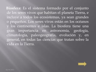 Biosfera: Es el sistema formado por el conjunto
de los seres vivos que habitan el planeta Tierra, e
incluye a todos los ecosistemas, ya sean grandes
o pequeños. Los seres vivos están en los océanos
y los continentes e islas. La biosfera tiene una
gran importancia en astronomía, geología,
climatología, paleogeografía, evolución y, en
general, en todas las ciencias que tratan sobre la
vida en la Tierra.




02/10/2012
 