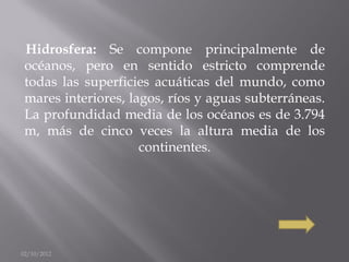 Hidrosfera: Se compone principalmente de
 océanos, pero en sentido estricto comprende
 todas las superficies acuáticas del mundo, como
 mares interiores, lagos, ríos y aguas subterráneas.
 La profundidad media de los océanos es de 3.794
 m, más de cinco veces la altura media de los
                     continentes.




02/10/2012
 